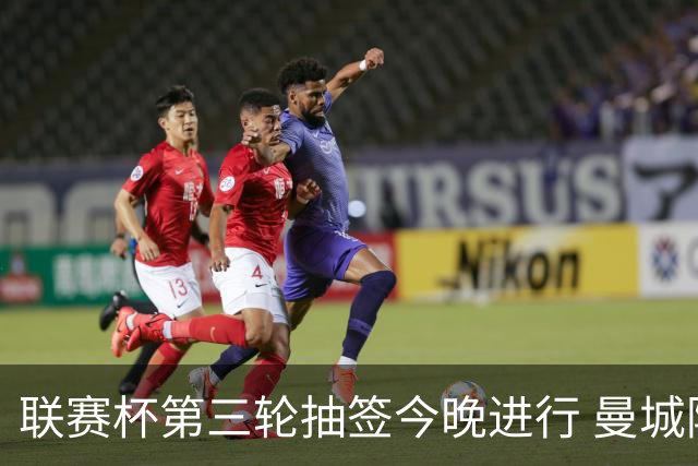 联赛杯第三轮抽签今晚进行 曼城阿森纳利物浦等32队落位